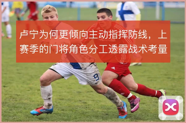 卢宁为何更倾向主动指挥防线，上赛季的门将角色分工透露战术考量