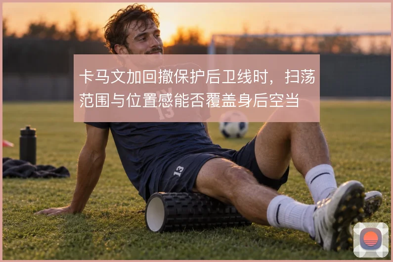 卡马文加回撤保护后卫线时,扫荡范围与位置感能否覆盖身后空当