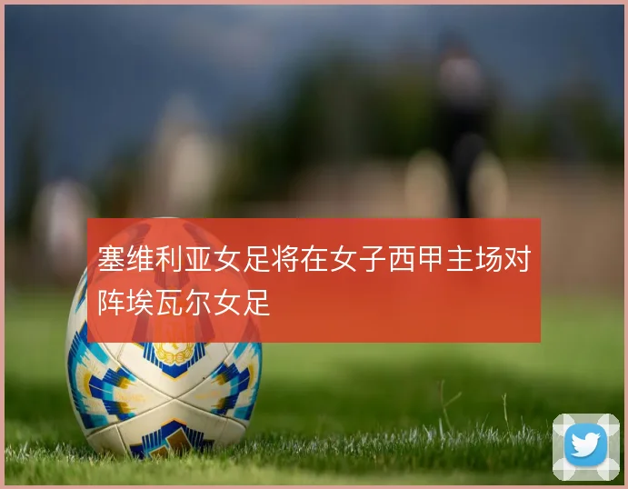 塞维利亚女足将在女子西甲主场对阵埃瓦尔女足