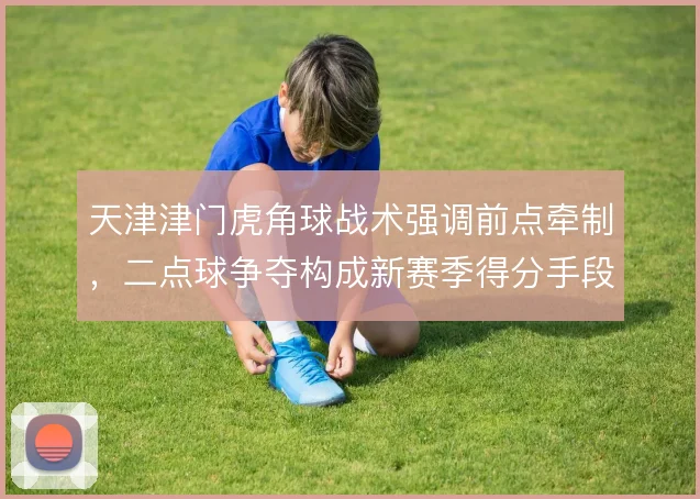 天津津门虎角球战术强调前点牵制,二点球争夺构成新赛季得分手段