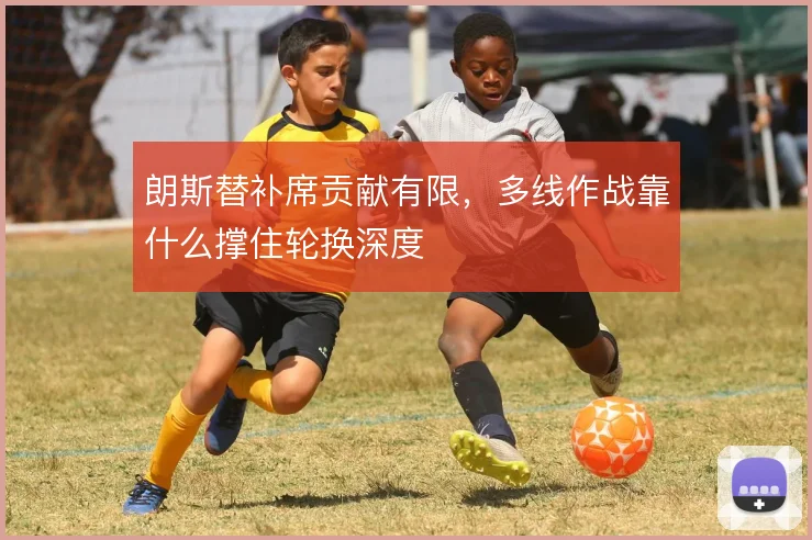 朗斯替补席贡献有限,多线作战靠什么撑住轮换深度