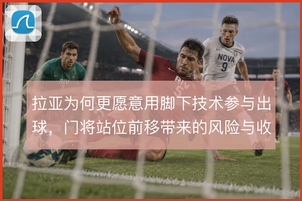 拉亚为何更愿意用脚下技术参与出球,门将站位前移带来的风险与收益权衡