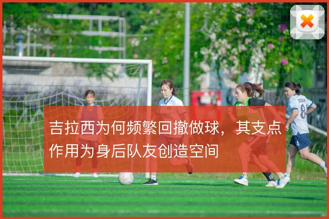 吉拉西为何频繁回撤做球，其支点作用为身后队友创造空间