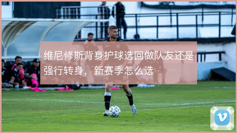 维尼修斯背身护球选回做队友还是强行转身,新赛季怎么选