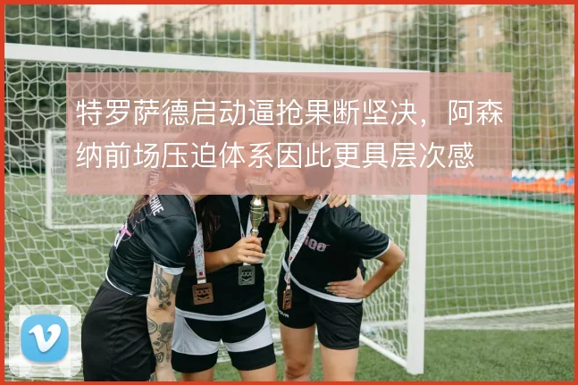 特罗萨德启动逼抢果断坚决，阿森纳前场压迫体系因此更具层次感