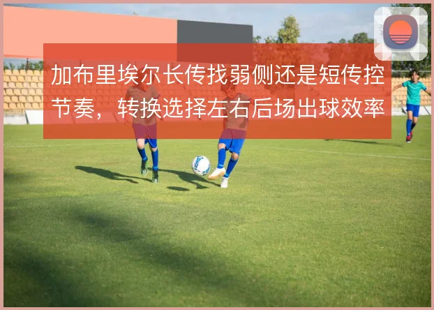 加布里埃尔长传找弱侧还是短传控节奏，转换选择左右后场出球效率