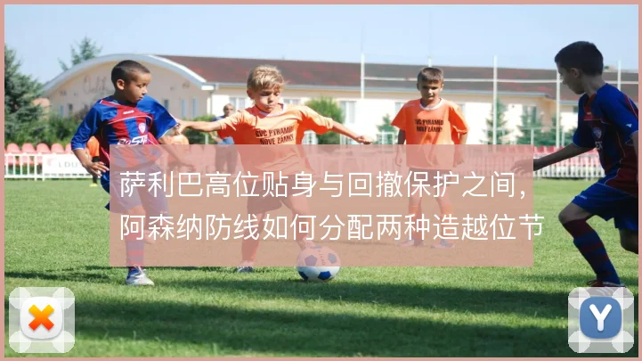 萨利巴高位贴身与回撤保护之间，阿森纳防线如何分配两种造越位节奏
