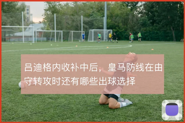 吕迪格内收补中后，皇马防线在由守转攻时还有哪些出球选择