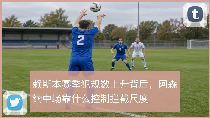 赖斯本赛季犯规数上升背后,阿森纳中场靠什么控制拦截尺度