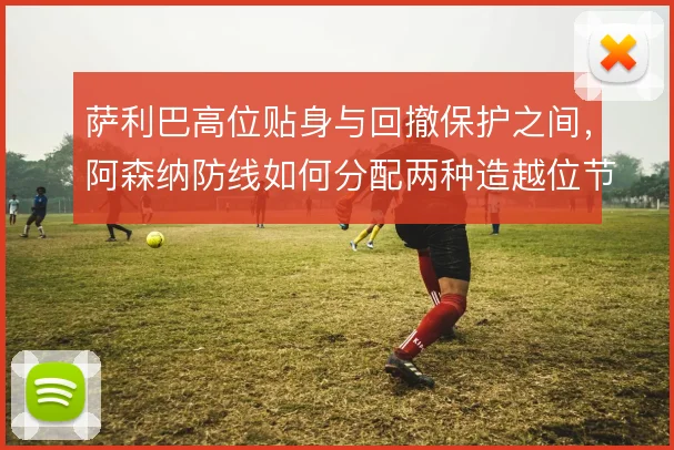 萨利巴高位贴身与回撤保护之间，阿森纳防线如何分配两种造越位节奏