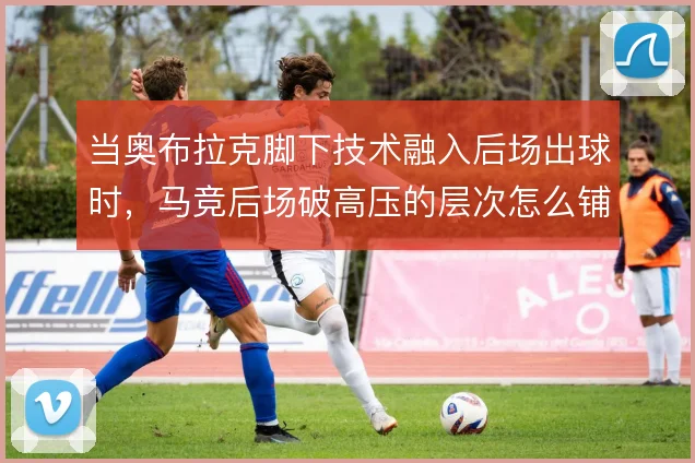 当奥布拉克脚下技术融入后场出球时，马竞后场破高压的层次怎么铺
