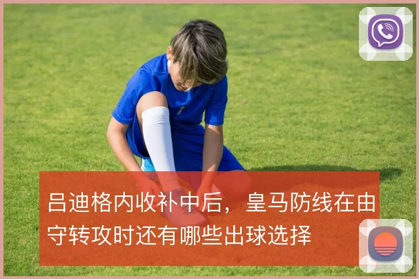 吕迪格内收补中后，皇马防线在由守转攻时还有哪些出球选择