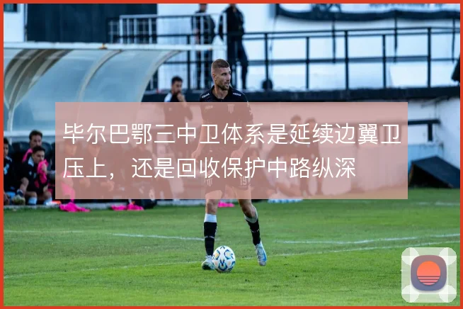 毕尔巴鄂三中卫体系是延续边翼卫压上，还是回收保护中路纵深