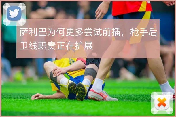 萨利巴为何更多尝试前插，枪手后卫线职责正在扩展