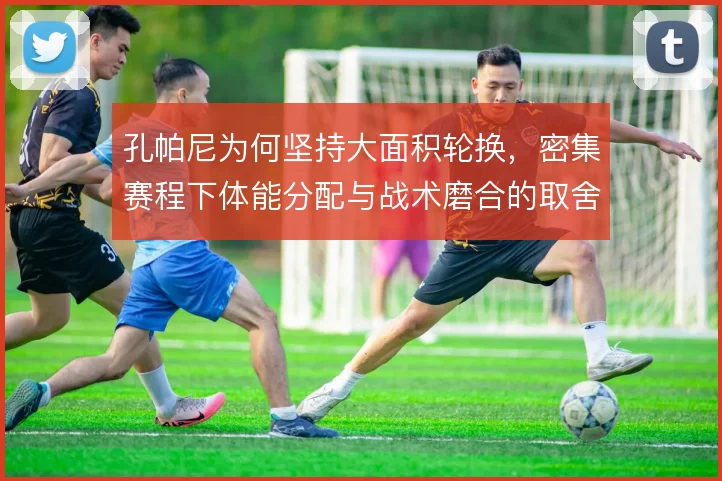 孔帕尼为何坚持大面积轮换，密集赛程下体能分配与战术磨合的取舍