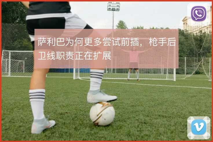 萨利巴为何更多尝试前插，枪手后卫线职责正在扩展