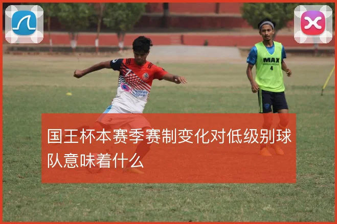 国王杯本赛季赛制变化对低级别球队意味着什么