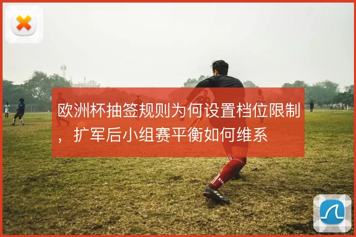 欧洲杯抽签规则为何设置档位限制，扩军后小组赛平衡如何维系